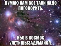 думаю нам все таки надо поговорить, ибо в космос улетишь!задумайся.