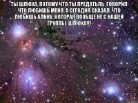 ты шлюха, потому что ты предатьль. говорил что любишь меня, а сегодня сказал, что любишь алину, которая вообще не с нашей группы. шлюха!!! 