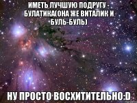 иметь лучшую подругу - булатика(она же виталик и буль-буль) ну просто восхитительно:d