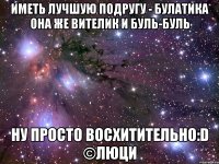 иметь лучшую подругу - булатика она же вителик и буль-буль ну просто восхитительно:d ©люци