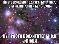 иметь лучшую подругу - булатика, она же виталик и буль-буль ну просто восхитительно:d ©люци