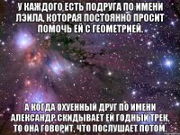 у каждого есть подруга по имени лэила, которая постоянно просит помочь ей с геометрией. а когда охуенный друг по имени александр скидывает ей годный трек, то она говорит, что послушает потом.