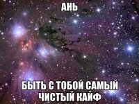 ань быть с тобой самый чистый кайф