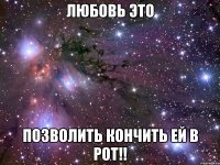 любовь это позволить кончить ей в рот!!