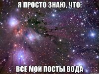 я просто знаю, что: все мои посты вода