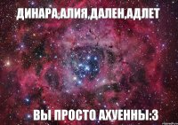 Динара,Алия,Дален,Адлет вы просто ахуенны:3