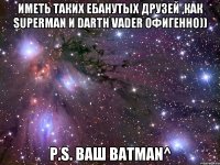иметь таких ебанутых друзей ,как superman и darth vader офигенно)) p.s. ваш batman^