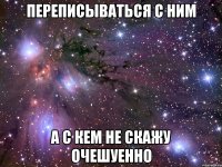 переписываться с ним а с кем не скажу очешуенно