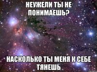 неужели ты не понимаешь? насколько ты меня к себе тянешь