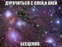 дурачиться с олей и аней бесценно *