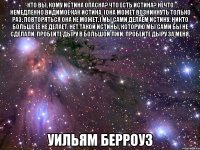 кто вы, кому истина опасна? что есть истина? нечто немедленно видимое как истина. (она может возникнуть только раз; повторяться она не может.) мы сами делаем истину. никто больше её не делает. нет такой истины, которую мы сами бы не сделали. пробейте дыру в большой лжи. пробейте дыру за меня. уильям берроуз