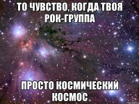 то чувство, когда твоя рок-группа просто космический космос