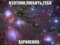изоткин,любить тебя ахриненно:*