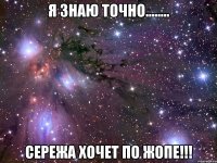я знаю точно........ сережа хочет по жопе!!!