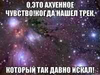о,это ахуенное чувство!когда нашел трек, который так давно искал!