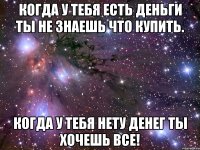 когда у тебя есть деньги ты не знаешь что купить. когда у тебя нету денег ты хочешь все!