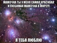 мамочка ты у меня самая красивая и любимая мамочка в мире!!! я тебя люблю