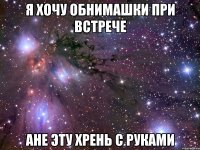 я хочу обнимашки при встрече ане эту хрень с руками