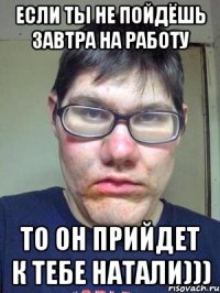 если ты не пойдёшь завтра на работу то он прийдет к тебе натали)))