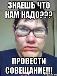 знаешь что нам надо??? провести совещание!!!