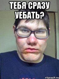 тебя сразу уебать? 