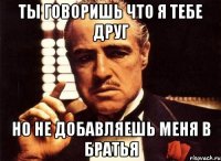 ты говоришь что я тебе друг но не добавляешь меня в братья