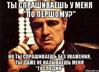 ты спрашиваешь у меня "по першому?" но ты спрашиваешь без уважения, ты даже не называешь меня "господин"