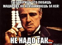 ты говоришь что любишь машарову, но не ухаживаешь за ней! не надо так...