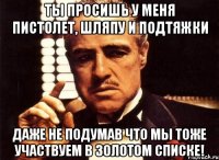 ты просишь у меня пистолет, шляпу и подтяжки даже не подумав что мы тоже участвуем в золотом списке!