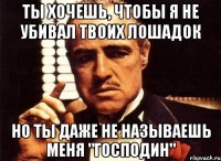 ты хочешь, чтобы я не убивал твоих лошадок но ты даже не называешь меня "господин"