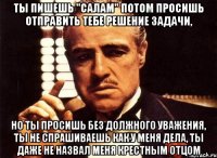 ты пишешь "салам" потом просишь отправить тебе решение задачи, но ты просишь без должного уважения, ты не спрашиваешь как у меня дела, ты даже не назвал меня крестным отцом