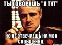 ты говоришь "я тут" но не отвечаешь на мои сообщения.