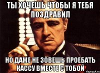 ты хочешь чтобы я тебя поздравил но даже не зовешь проебать кассу вместе с тобой