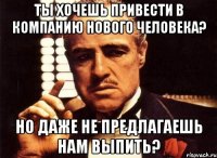 ты хочешь привести в компанию нового человека? но даже не предлагаешь нам выпить?