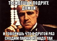 ты идешь к подруге домой и говоришь что в другой раз сходим парню не надо так