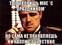 ты говоришь мне *с праздником* но сама не проявляешь ни капли сочувствия