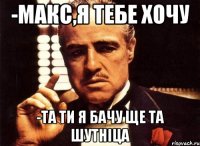 -макс,я тебе хочу -та ти я бачу ще та шутніца