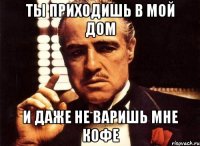 ты приходишь в мой дом и даже не варишь мне кофе