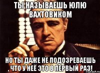 ты называешь юлю вахтовиком но ты даже не подозреваешь , что у неё это в первый раз!