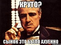 круто? сынок это было ахуенно