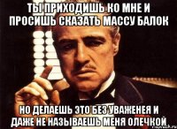 ты приходишь ко мне и просишь сказать массу балок но делаешь это без уваженея и даже не называешь меня олечкой