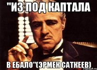 "из под каптала в ебало"(эрмек саткеев)