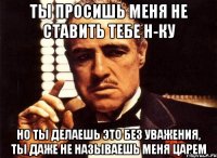 ты просишь меня не ставить тебе н-ку но ты делаешь это без уважения, ты даже не называешь меня царем