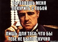 ты зовешь меня покурить с тобой лишь для того, что бы тебе не было скучно