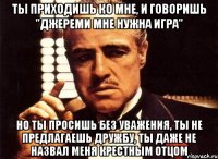 ты приходишь ко мне, и говоришь "джереми мне нужна игра" но ты просишь без уважения, ты не предлагаешь дружбу, ты даже не назвал меня крестным отцом