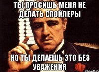 ты просишь меня не делать спойлеры но ты делаешь это без уважения