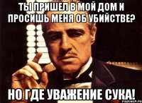 ты пришел в мой дом и просишь меня об убийстве? но где уважение сука!