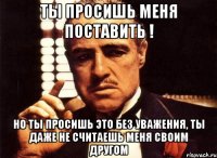 ты просишь меня поставить ! но ты просишь это без уважения, ты даже не считаешь меня своим другом