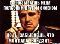 ты называешь меня польским другом сисеком но ты забываешь, что мой папа - бандзит...