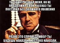 ты заинтриговал меня, но не продолжил свой рассказ ты поступил без должного уважения разве это справедливо? ты будешь наказан, жестоко наказан.